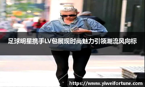 足球明星携手LV包展现时尚魅力引领潮流风向标