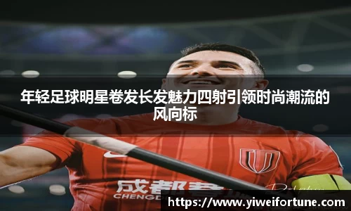 年轻足球明星卷发长发魅力四射引领时尚潮流的风向标